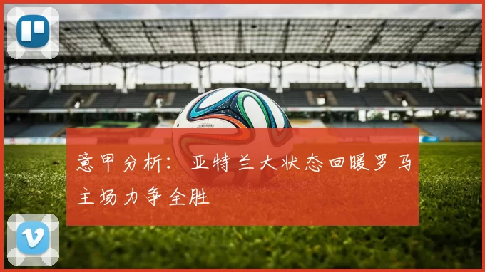 意甲分析：亚特兰大状态回暖罗马主场力争全胜