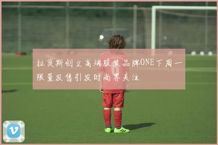 拉莫斯创立高端服装品牌ONE下周一限量发售引发时尚界关注