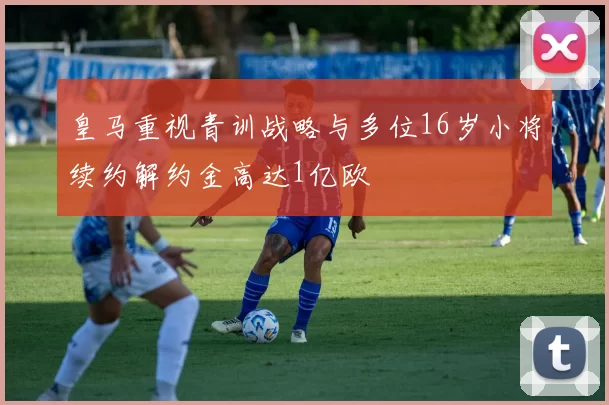 皇马重视青训战略与多位16岁小将续约解约金高达1亿欧