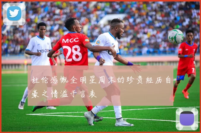杜伦感慨全明星周末的珍贵经历自豪之情溢于言表