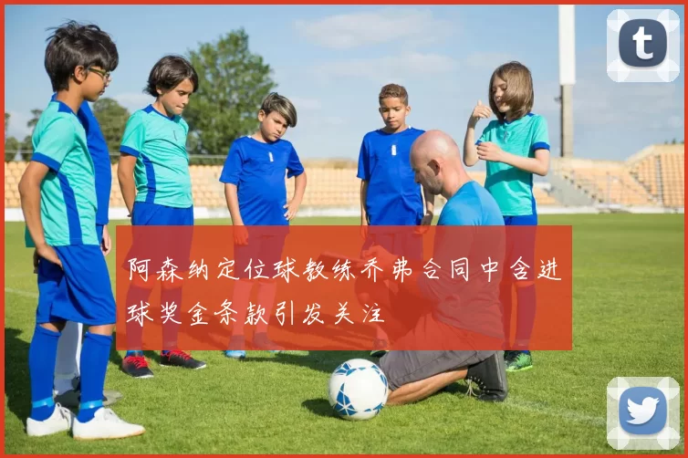 阿森纳定位球教练乔弗合同中含进球奖金条款引发关注
