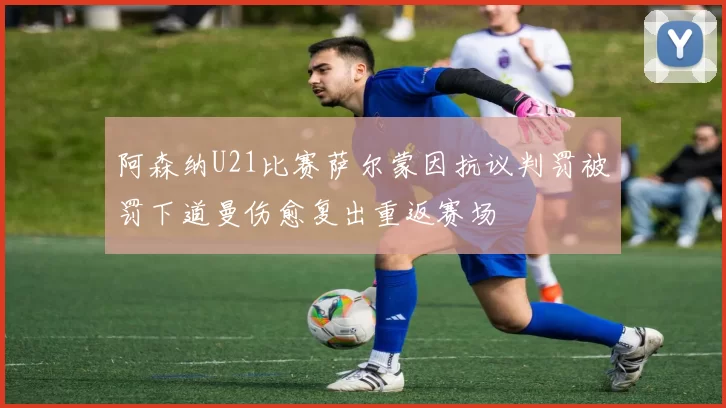 阿森纳U21比赛萨尔蒙因抗议判罚被罚下道曼伤愈复出重返赛场