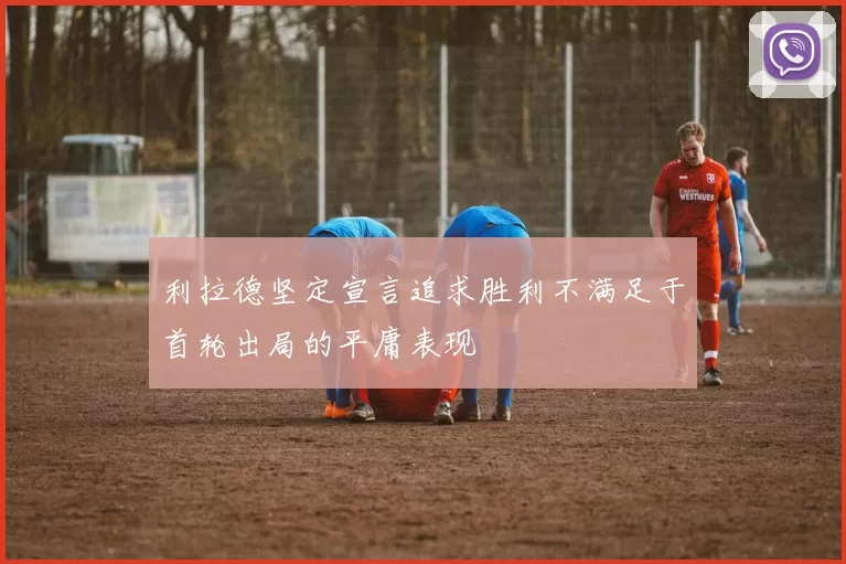 利拉德坚定宣言追求胜利不满足于首轮出局的平庸表现