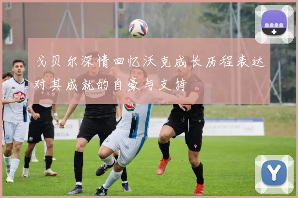 戈贝尔深情回忆沃克成长历程表达对其成就的自豪与支持