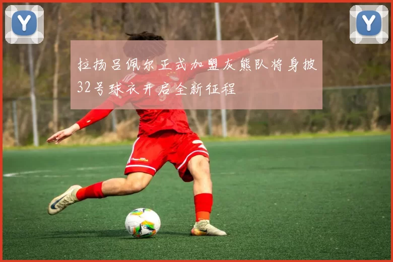 拉扬吕佩尔正式加盟灰熊队将身披32号球衣开启全新征程