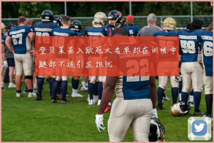 登贝莱虽入欧冠大名单却在训练中腿部不适引发担忧