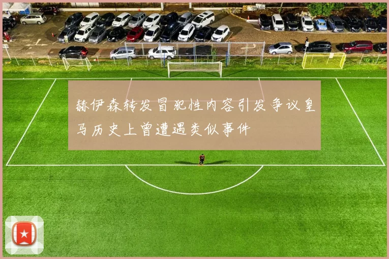 赫伊森转发冒犯性内容引发争议皇马历史上曾遭遇类似事件