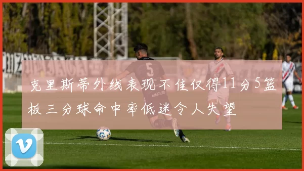 克里斯蒂外线表现不佳仅得11分5篮板三分球命中率低迷令人失望