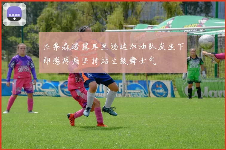 杰弗森透露库里场边加油队友坐下即感疼痛坚持站立鼓舞士气