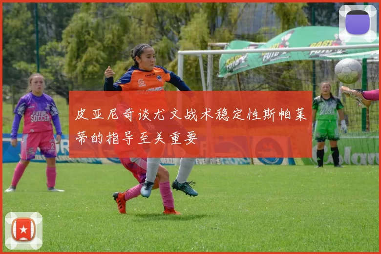 皮亚尼奇谈尤文战术稳定性斯帕莱蒂的指导至关重要