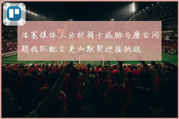 活塞媒体人分析骑士威胁与磨合问题我队配合更加默契迎接挑战