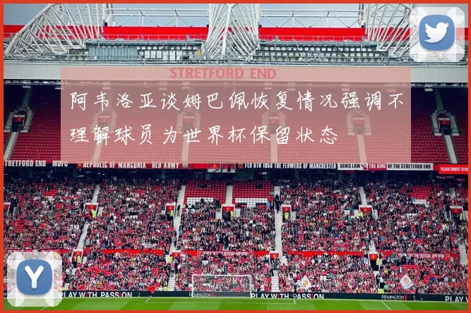 阿韦洛亚谈姆巴佩恢复情况强调不理解球员为世界杯保留状态