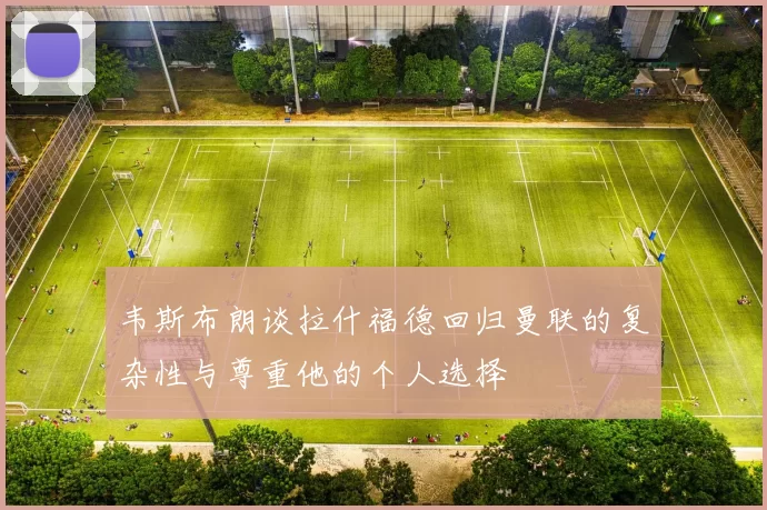 韦斯布朗谈拉什福德回归曼联的复杂性与尊重他的个人选择