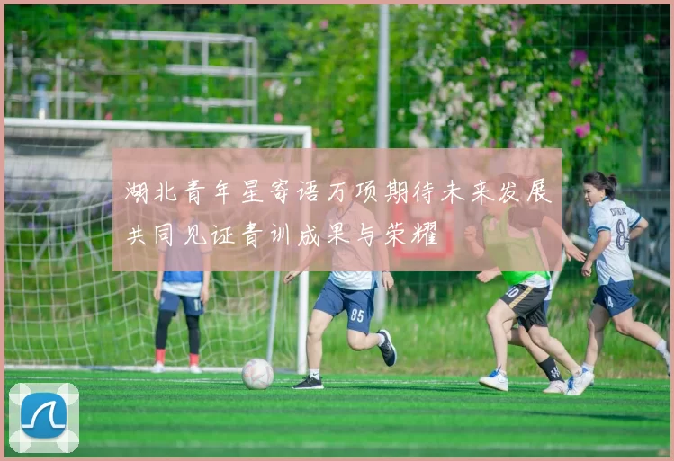 湖北青年星寄语万项期待未来发展共同见证青训成果与荣耀