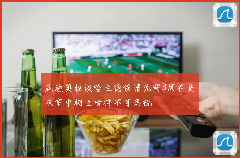 瓜迪奥拉谈哈兰德伤情无碍B席在更衣室中树立榜样不可忽视
