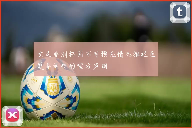 女足非洲杯因不可预见情况推迟至夏季举行的官方声明
